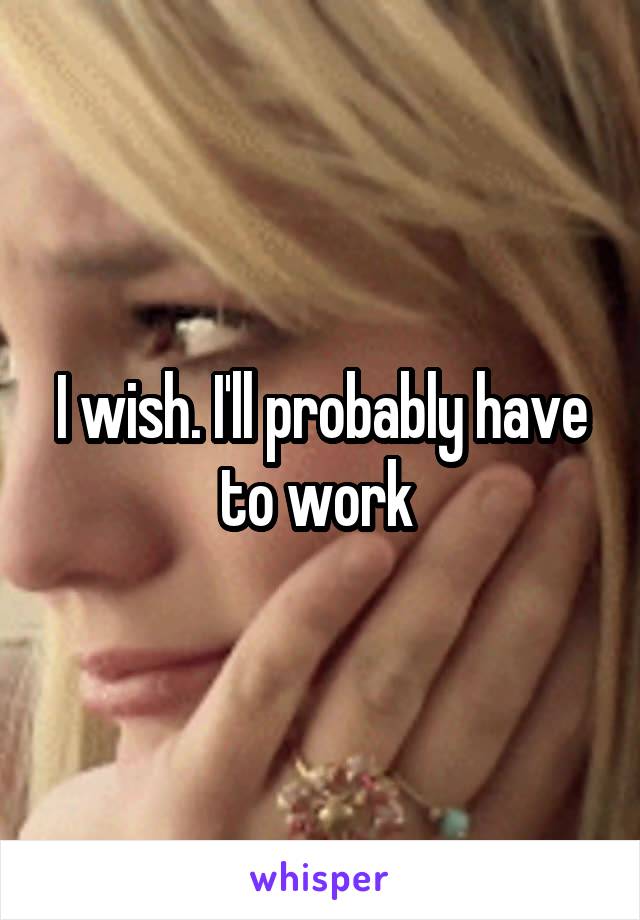 I wish. I'll probably have to work 