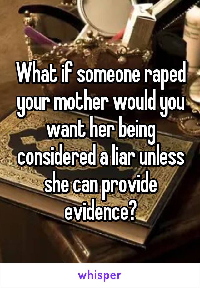 What if someone raped your mother would you want her being considered a liar unless she can provide evidence?