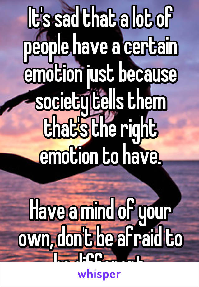 It's sad that a lot of people have a certain emotion just because society tells them that's the right emotion to have.

Have a mind of your own, don't be afraid to be different.