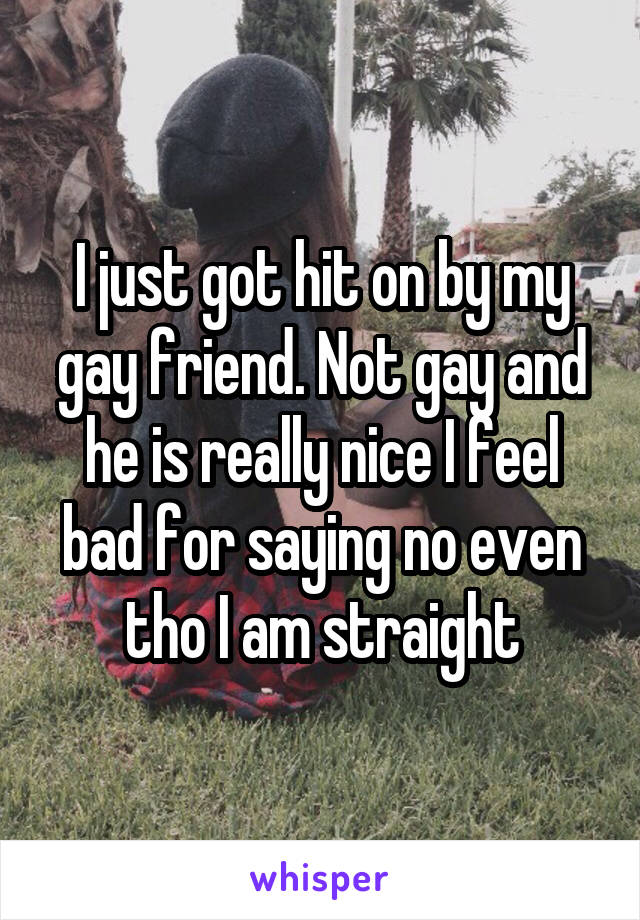I just got hit on by my gay friend. Not gay and he is really nice I feel bad for saying no even tho I am straight