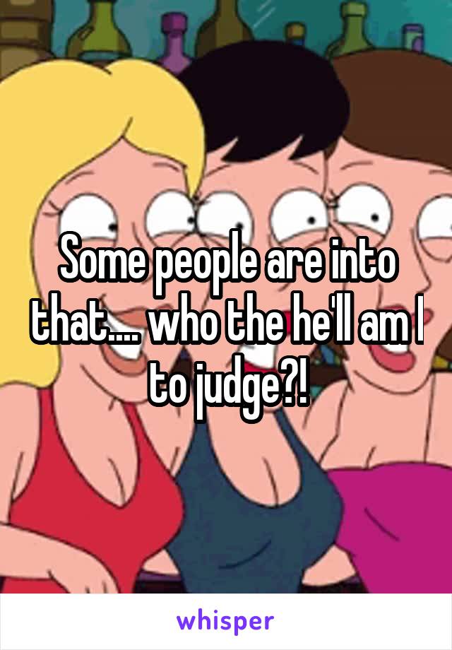 Some people are into that.... who the he'll am I to judge?!