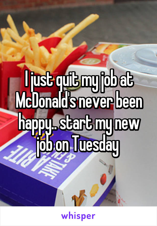 I just quit my job at McDonald's never been happy.. start my new job on Tuesday 