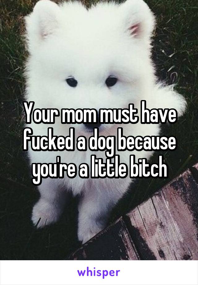 Your mom must have fucked a dog because you're a little bitch