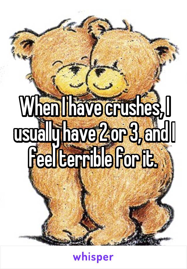 When I have crushes, I usually have 2 or 3, and I feel terrible for it. 