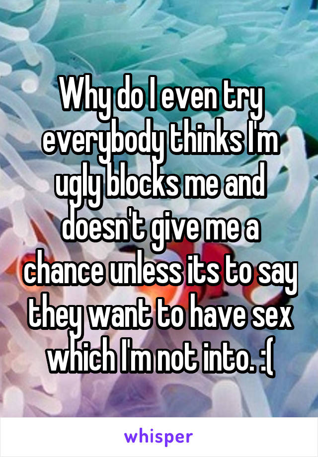 Why do I even try everybody thinks I'm ugly blocks me and doesn't give me a chance unless its to say they want to have sex which I'm not into. :(