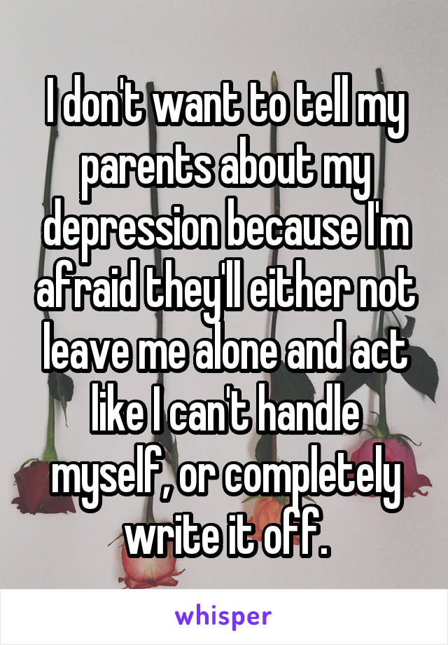 I don't want to tell my parents about my depression because I'm afraid they'll either not leave me alone and act like I can't handle myself, or completely write it off.