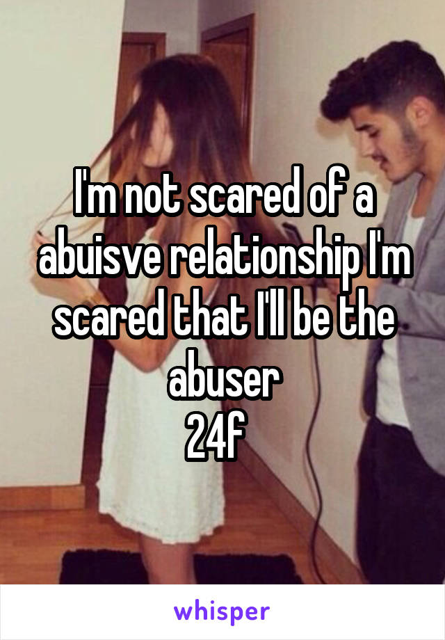 I'm not scared of a abuisve relationship I'm scared that I'll be the abuser
24f  