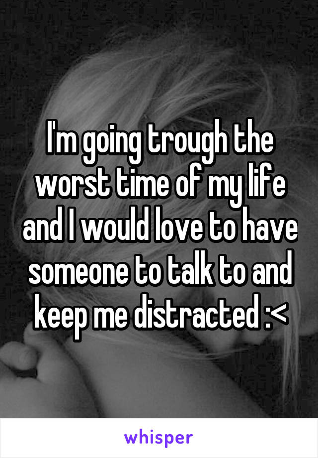 I'm going trough the worst time of my life and I would love to have someone to talk to and keep me distracted :<