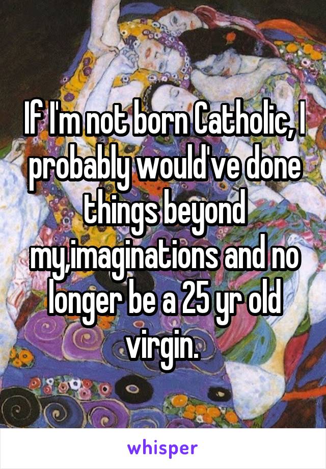 If I'm not born Catholic, I probably would've done things beyond my,imaginations and no longer be a 25 yr old virgin. 