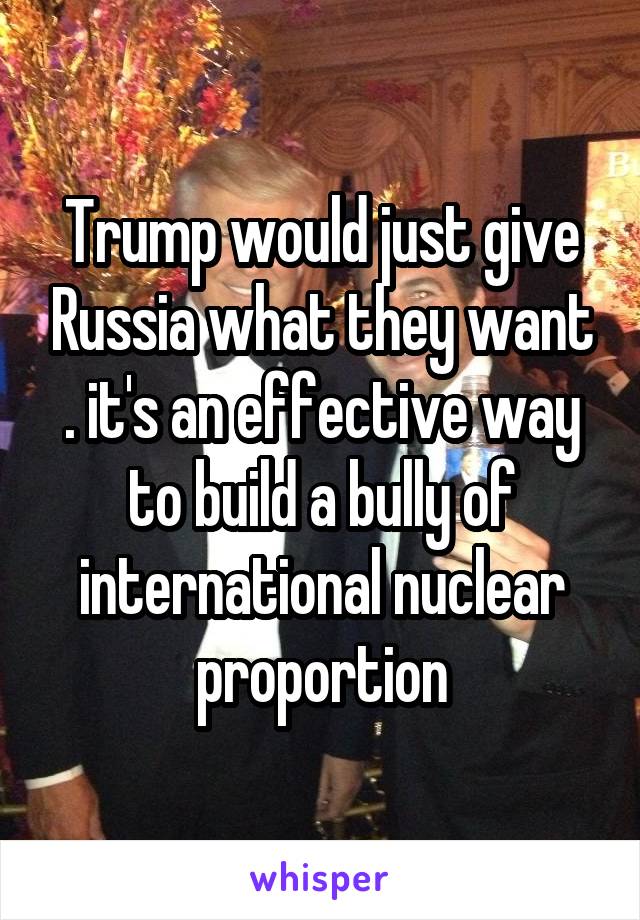 Trump would just give Russia what they want . it's an effective way to build a bully of international nuclear proportion