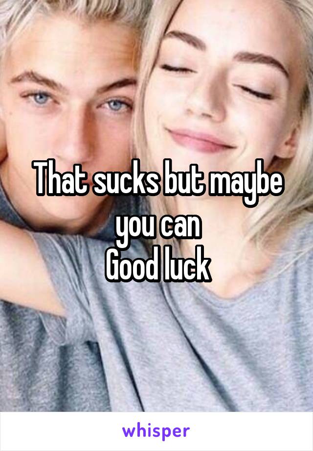 That sucks but maybe you can
Good luck