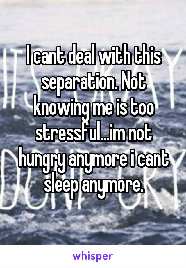 I cant deal with this separation. Not knowing me is too stressful...im not hungry anymore i cant sleep anymore.

