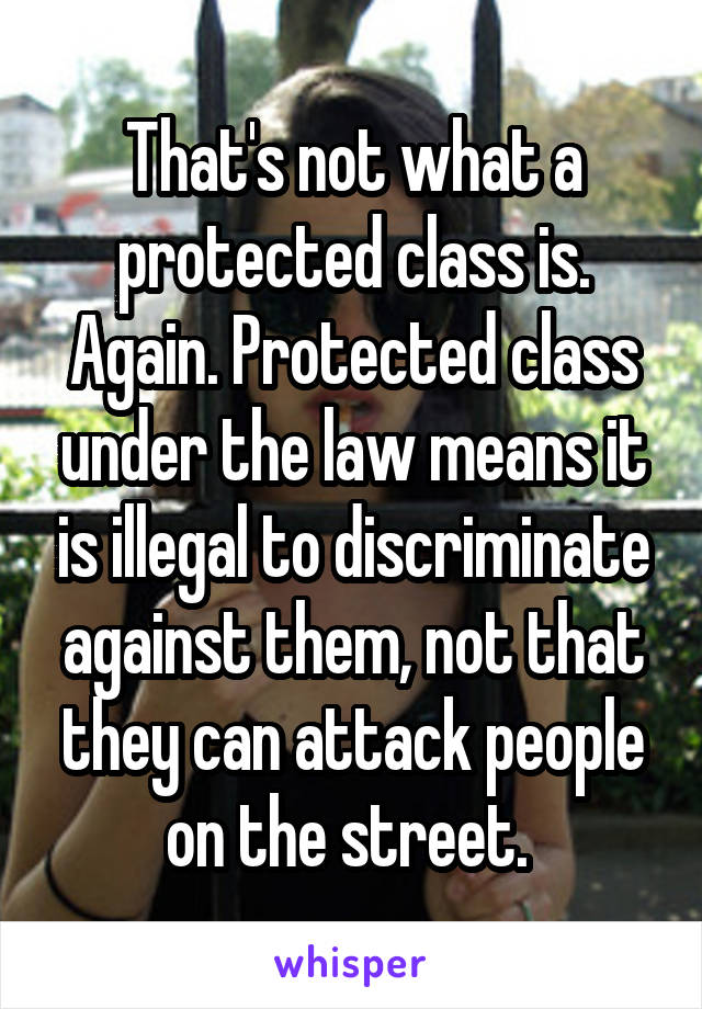 That's not what a protected class is. Again. Protected class under the law means it is illegal to discriminate against them, not that they can attack people on the street. 