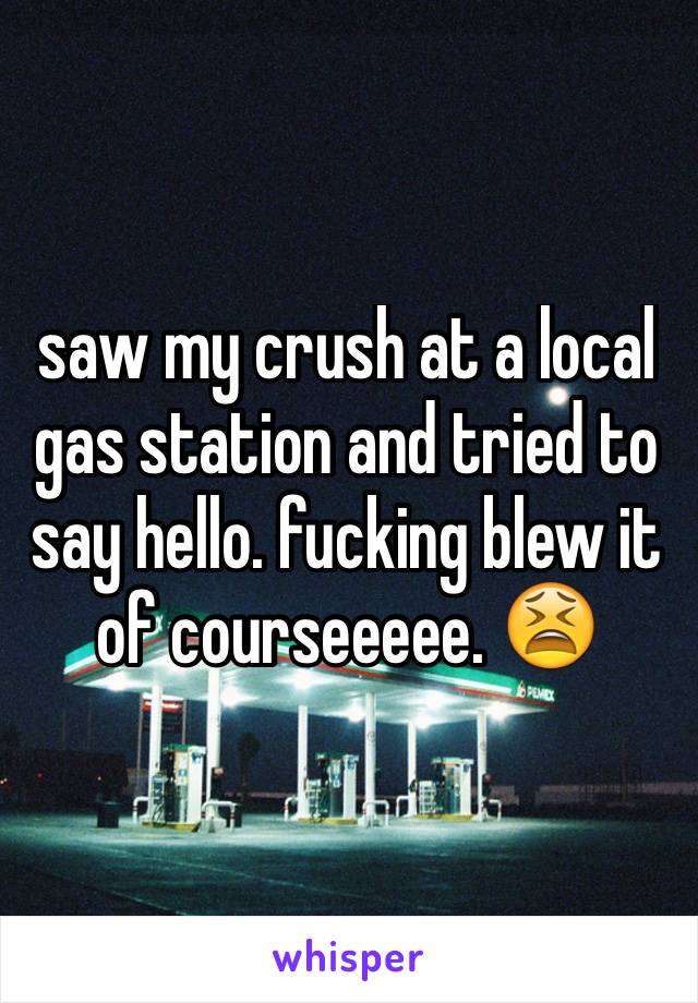 saw my crush at a local gas station and tried to say hello. fucking blew it of courseeeee. 😫