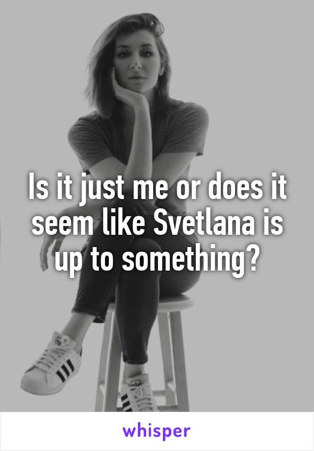 Is it just me or does it seem like Svetlana is up to something?