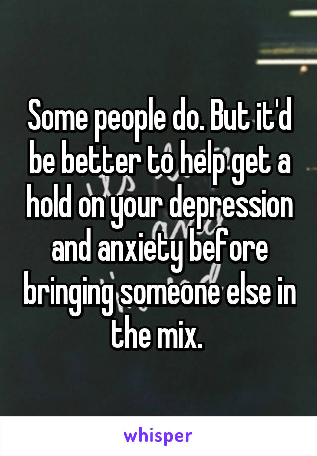 Some people do. But it'd be better to help get a hold on your depression and anxiety before bringing someone else in the mix. 