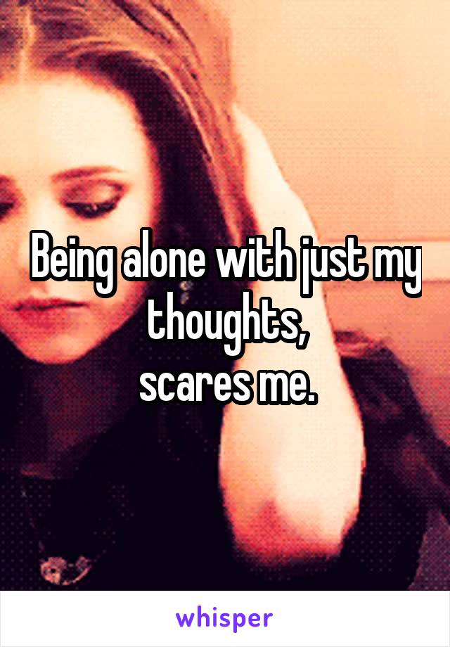 Being alone with just my thoughts,
 scares me. 