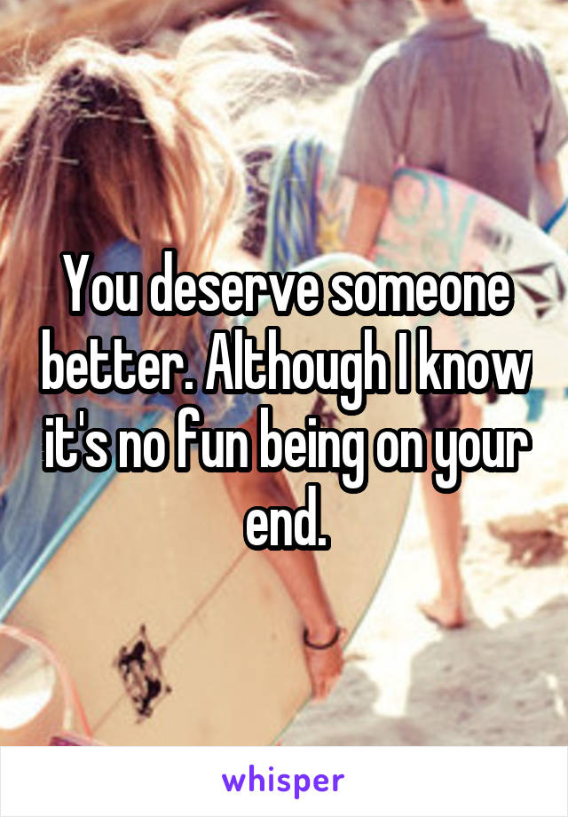 You deserve someone better. Although I know it's no fun being on your end.