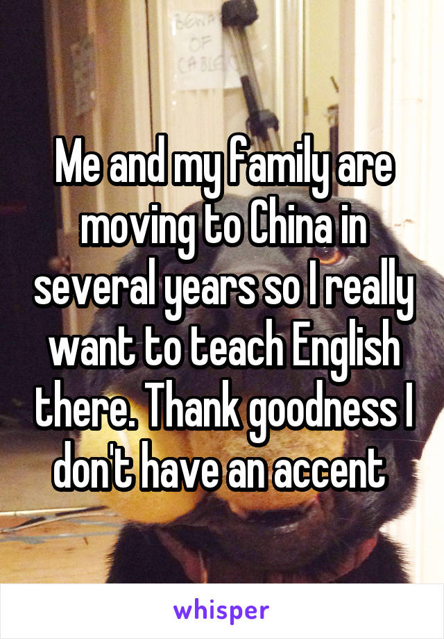 Me and my family are moving to China in several years so I really want to teach English there. Thank goodness I don't have an accent 