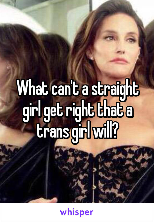 What can't a straight girl get right that a trans girl will?