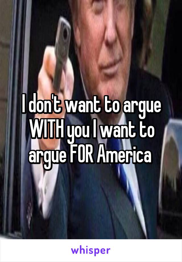 I don't want to argue WITH you I want to argue FOR America 