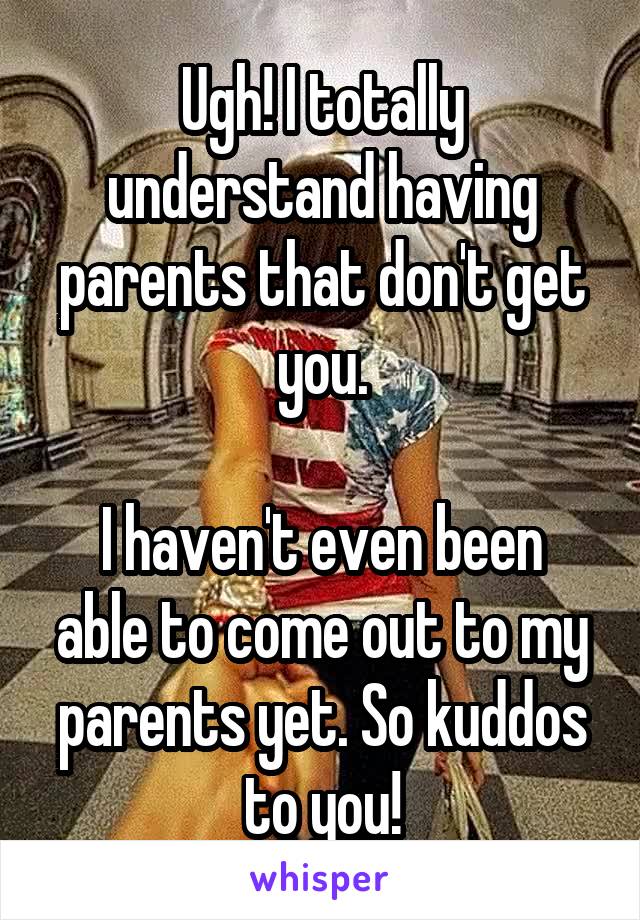 Ugh! I totally understand having parents that don't get you.

I haven't even been able to come out to my parents yet. So kuddos to you!