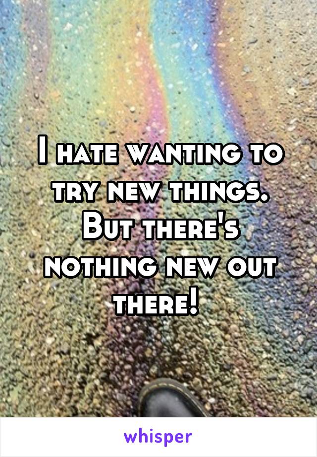 I hate wanting to try new things. But there's nothing new out there! 