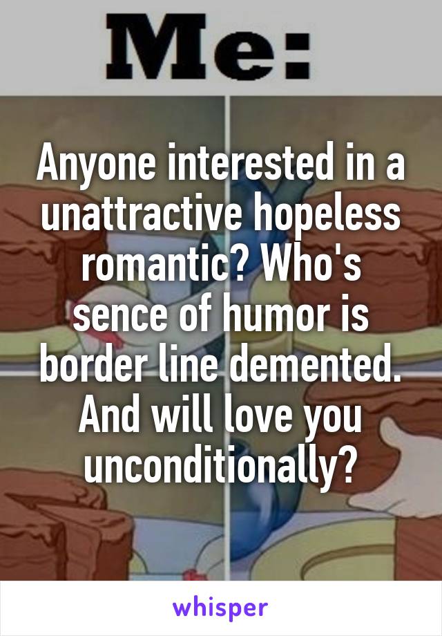 Anyone interested in a unattractive hopeless romantic? Who's sence of humor is border line demented. And will love you unconditionally?