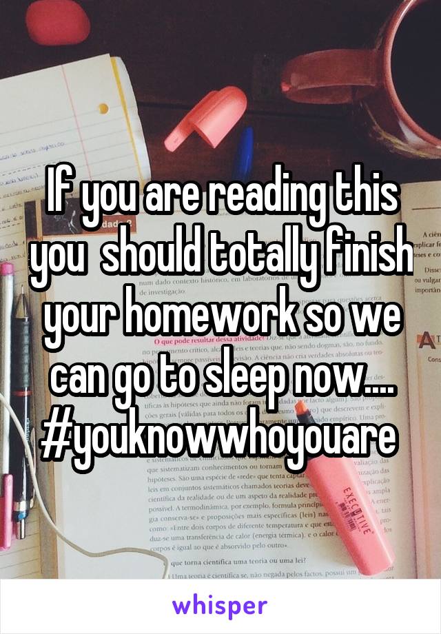 If you are reading this you  should totally finish your homework so we can go to sleep now.... #youknowwhoyouare 