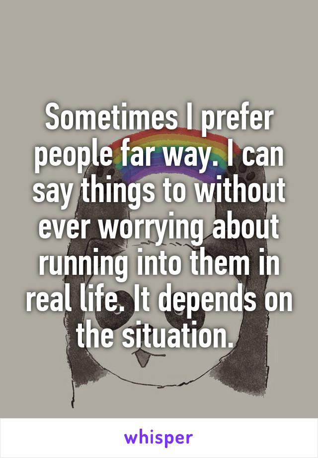 Sometimes I prefer people far way. I can say things to without ever worrying about running into them in real life. It depends on the situation. 