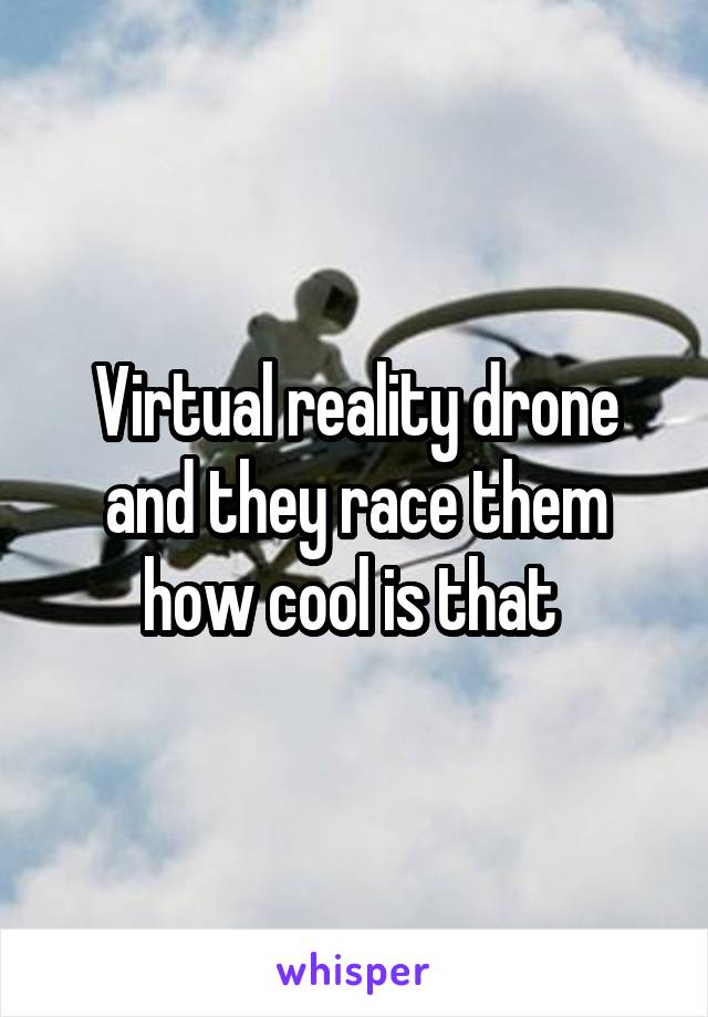 Virtual reality drone and they race them how cool is that 