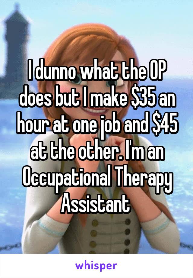 I dunno what the OP does but I make $35 an hour at one job and $45 at the other. I'm an Occupational Therapy Assistant 