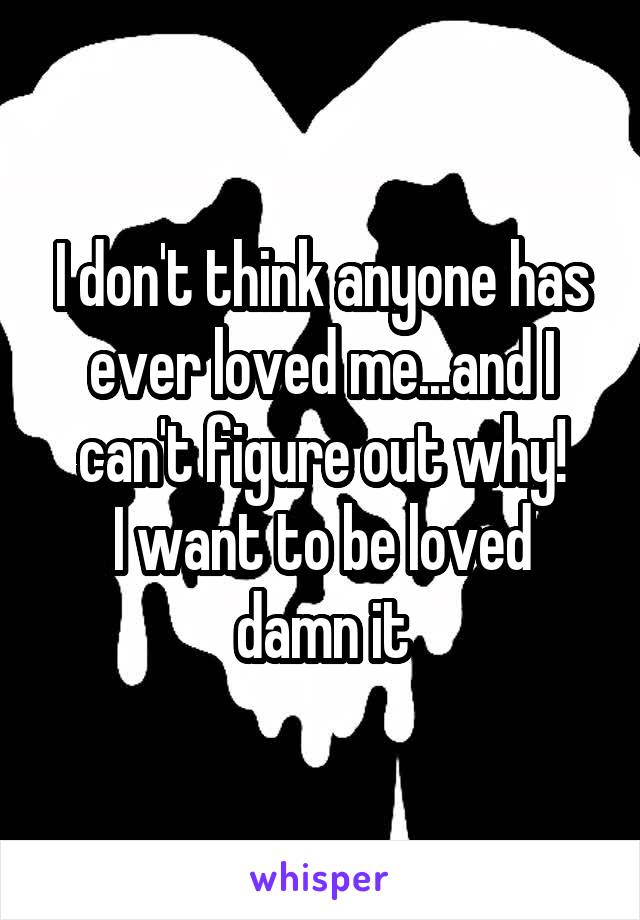 I don't think anyone has ever loved me...and I can't figure out why!
I want to be loved damn it