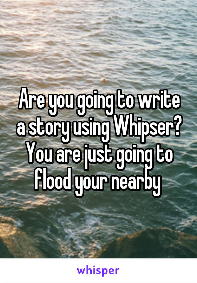Are you going to write a story using Whipser?
You are just going to flood your nearby 