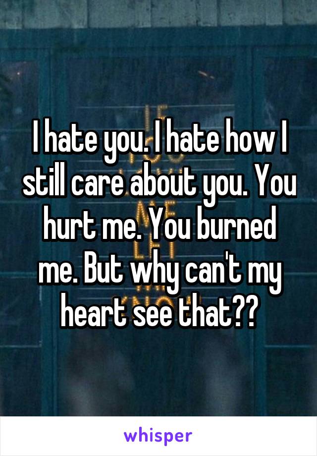 I hate you. I hate how I still care about you. You hurt me. You burned me. But why can't my heart see that??
