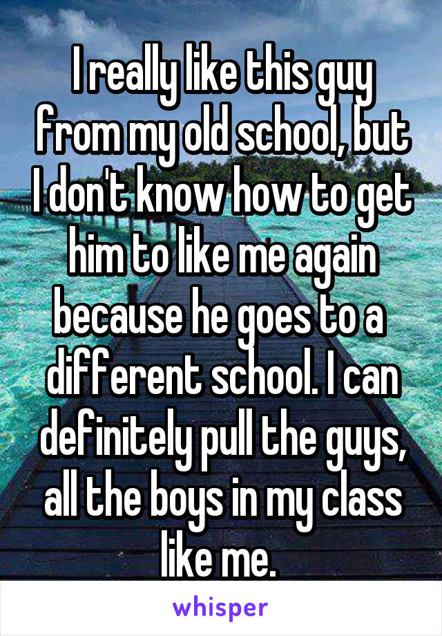 I really like this guy from my old school, but I don't know how to get him to like me again because he goes to a  different school. I can definitely pull the guys, all the boys in my class like me. 