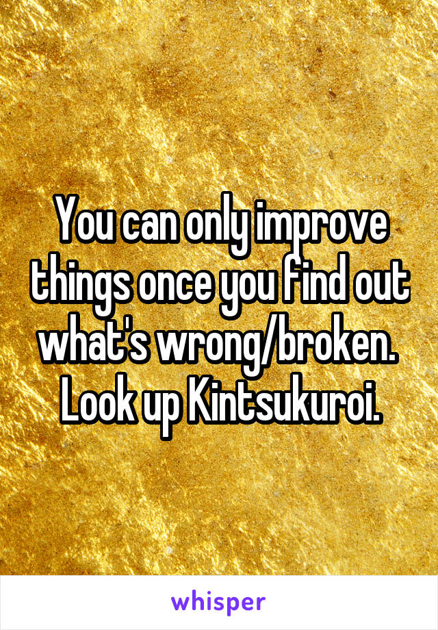 You can only improve things once you find out what's wrong/broken.  Look up Kintsukuroi.