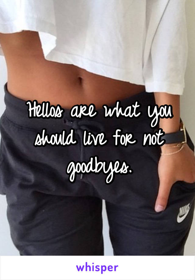 Hellos are what you should live for not goodbyes.