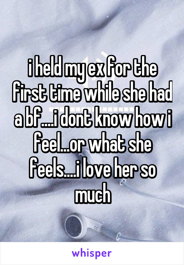 i held my ex for the first time while she had a bf....i dont know how i feel...or what she feels....i love her so much