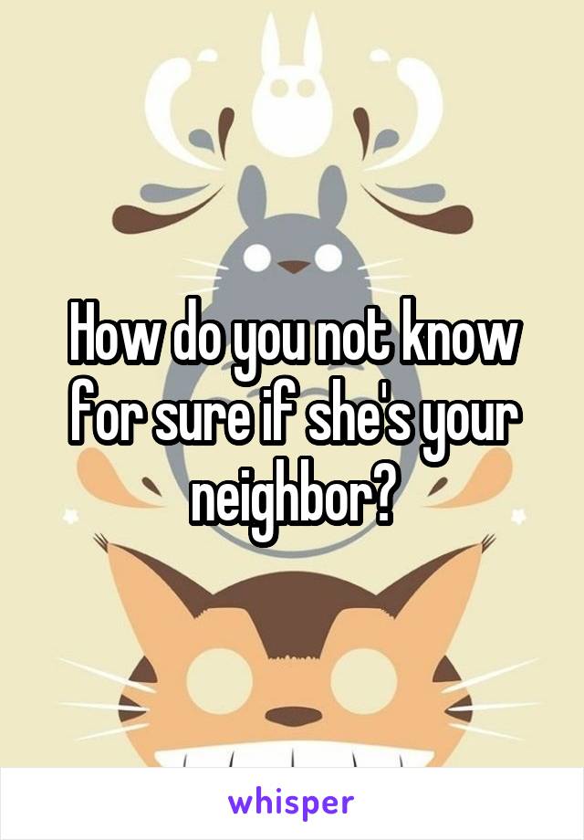 How do you not know for sure if she's your neighbor?