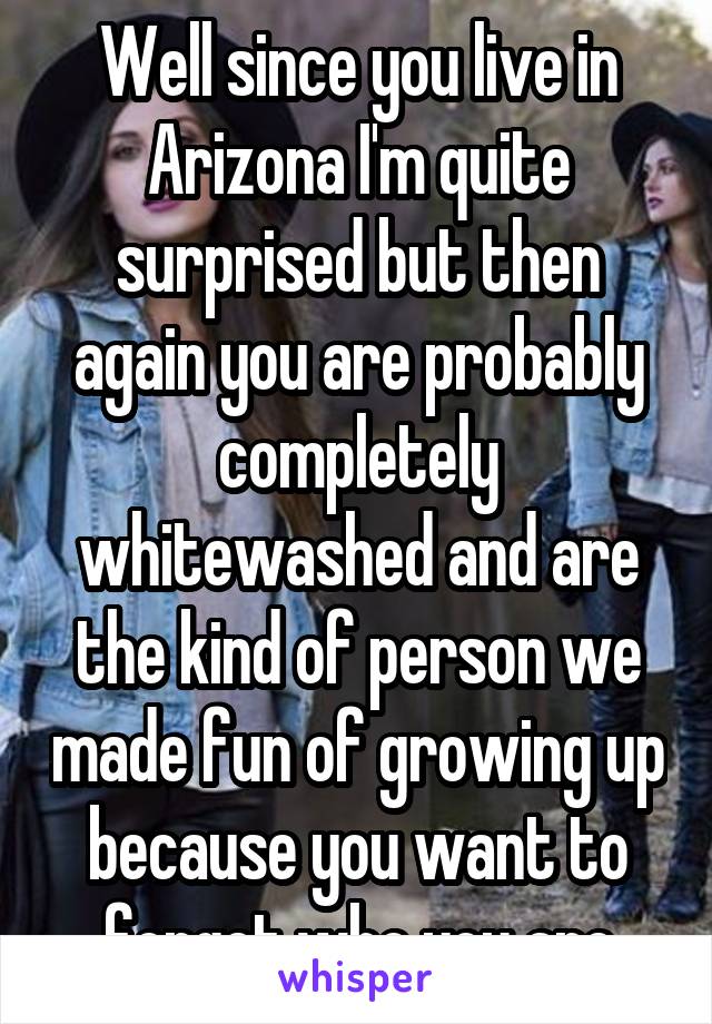 Well since you live in Arizona I'm quite surprised but then again you are probably completely whitewashed and are the kind of person we made fun of growing up because you want to forget who you are