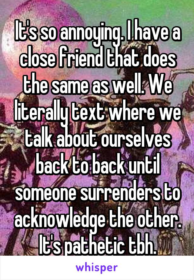 It's so annoying. I have a close friend that does the same as well. We literally text where we talk about ourselves back to back until someone surrenders to acknowledge the other. It's pathetic tbh.