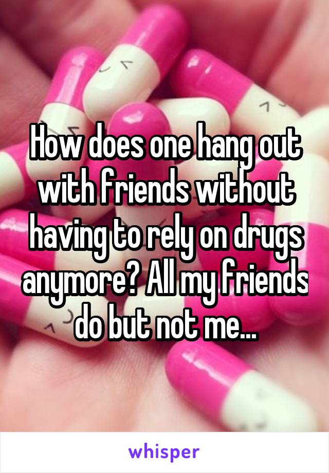How does one hang out with friends without having to rely on drugs anymore? All my friends do but not me...