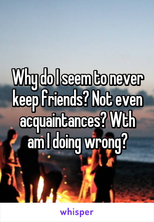 Why do I seem to never keep friends? Not even acquaintances? Wth am I doing wrong?