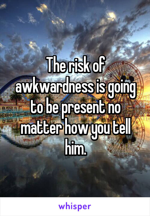 The risk of awkwardness is going to be present no matter how you tell him.