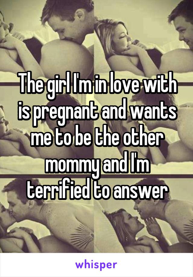 The girl I'm in love with is pregnant and wants me to be the other mommy and I'm terrified to answer