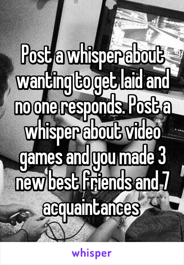 Post a whisper about wanting to get laid and no one responds. Post a whisper about video games and you made 3 new best friends and 7 acquaintances 