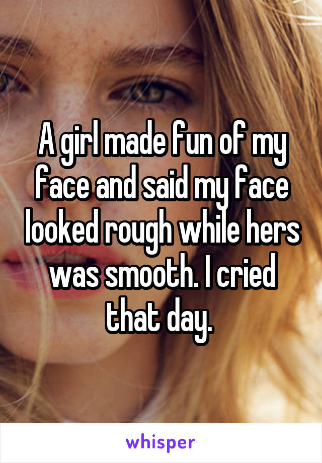 A girl made fun of my face and said my face looked rough while hers was smooth. I cried that day. 