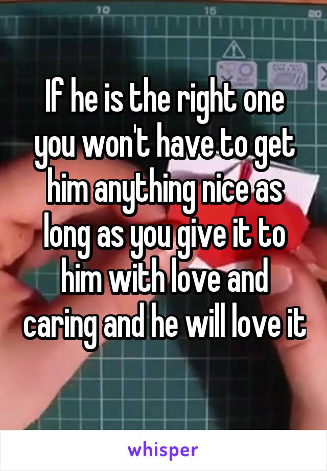 If he is the right one you won't have to get him anything nice as long as you give it to him with love and caring and he will love it 