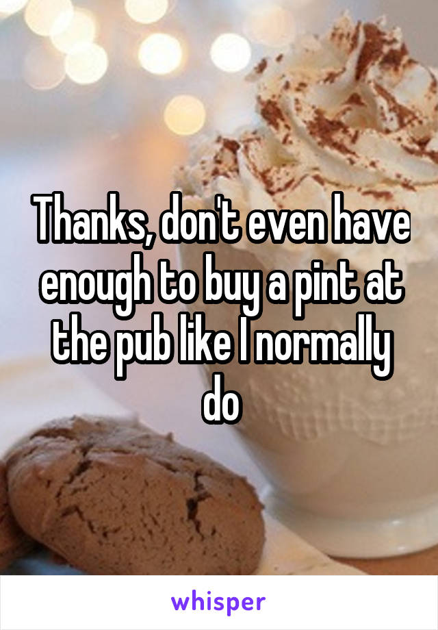 Thanks, don't even have enough to buy a pint at the pub like I normally do